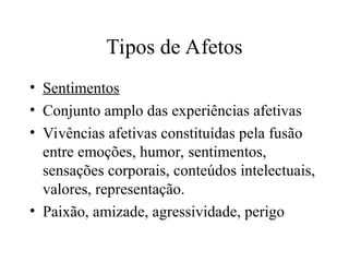Tipos de Afetos
• Sentimentos
• Conjunto amplo das experiências afetivas
• Vivências afetivas constituídas pela fusão
entre emoções, humor, sentimentos,
sensações corporais, conteúdos intelectuais,
valores, representação.
• Paixão, amizade, agressividade, perigo
 
