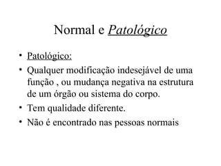 Normal e Patológico
• Patológico:
• Qualquer modificação indesejável de uma
função , ou mudança negativa na estrutura
de um órgão ou sistema do corpo.
• Tem qualidade diferente.
• Não é encontrado nas pessoas normais
 