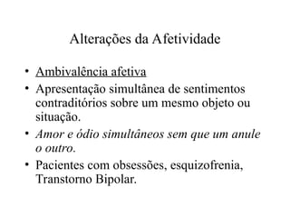 Alterações da Afetividade
• Ambivalência afetiva
• Apresentação simultânea de sentimentos
contraditórios sobre um mesmo objeto ou
situação.
• Amor e ódio simultâneos sem que um anule
o outro.
• Pacientes com obsessões, esquizofrenia,
Transtorno Bipolar.
 