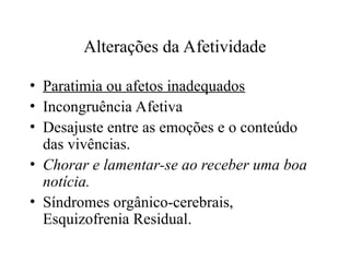 Alterações da Afetividade
• Paratimia ou afetos inadequados
• Incongruência Afetiva
• Desajuste entre as emoções e o conteúdo
das vivências.
• Chorar e lamentar-se ao receber uma boa
notícia.
• Síndromes orgânico-cerebrais,
Esquizofrenia Residual.
 