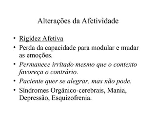 Alterações da Afetividade
• Rigidez Afetiva
• Perda da capacidade para modular e mudar
as emoções.
• Permanece irritado mesmo que o contexto
favoreça o contrário.
• Paciente quer se alegrar, mas não pode.
• Síndromes Orgânico-cerebrais, Mania,
Depressão, Esquizofrenia.
 