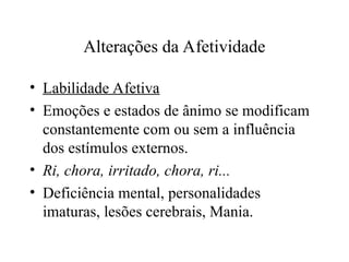 Alterações da Afetividade
• Labilidade Afetiva
• Emoções e estados de ânimo se modificam
constantemente com ou sem a influência
dos estímulos externos.
• Ri, chora, irritado, chora, ri...
• Deficiência mental, personalidades
imaturas, lesões cerebrais, Mania.
 