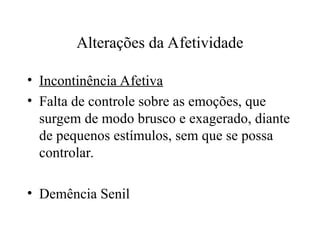 Alterações da Afetividade
• Incontinência Afetiva
• Falta de controle sobre as emoções, que
surgem de modo brusco e exagerado, diante
de pequenos estímulos, sem que se possa
controlar.
• Demência Senil
 