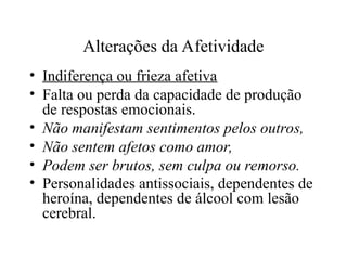 Alterações da Afetividade
• Indiferença ou frieza afetiva
• Falta ou perda da capacidade de produção
de respostas emocionais.
• Não manifestam sentimentos pelos outros,
• Não sentem afetos como amor,
• Podem ser brutos, sem culpa ou remorso.
• Personalidades antissociais, dependentes de
heroína, dependentes de álcool com lesão
cerebral.
 