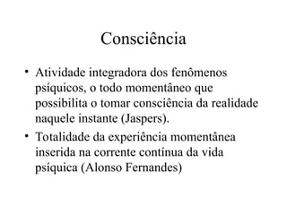 Consciência
• Atividade integradora dos fenômenos
psíquicos, o todo momentâneo que
possibilita o tomar consciência da realidade
naquele instante (Jaspers).
• Totalidade da experiência momentânea
inserida na corrente contínua da vida
psíquica (Alonso Fernandes)
 
