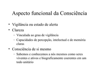 Aspecto funcional da Consciência
• Vigilância ou estado de alerta
• Clareza
– Vinculada ao grau de vigilância
– Capacidades de percepção, intelectual e de memória
claras
• Consciência de si mesmo
– Sabemos e conhecemos a nós mesmos como seres
viventes e ativos e biograficamente coerentes em um
todo unitário
 
