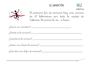 EL MARATÓN
El próximo fin de semana hay una carrera
de 42 kilómetros por toda la ciudad de
Valencia. Mi primo la va ha hacer.
¿Qué es un maratón? ________________________________
¿Dónde es la carrera?_________________________________________
¿Cuándo es la carrera? ________________________________________
¿Quién va a hacer la carrera? ___________________________________
¿Qué días son el fin de semana?_________________________________
aulapt.org	
  
 