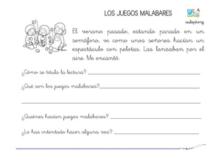 LOS JUEGOS MALABARES
El verano pasado, estando parado en un
semáforo, vi como unos señores hacían un
espectáculo con pelotas. Las lanzaban por el
aire. Me encantó.
¿Cómo se titula la lectura? _____________________________________
¿Qué son los juegos malabares?_________________________________
___________________________________________________________
¿Quiénes hacían juegos malabares? ______________________________
¿Lo has intentado hacer alguna vez? ____________________________
aulapt.org	
  
 