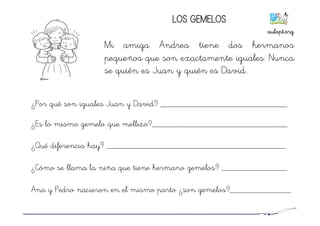 LOS GEMELOS
Mi amiga Andrea tiene dos hermanos
pequeños que son exactamente iguales. Nunca
se quién es Juan y quién es David.
¿Por qué son iguales Juan y David? _____________________________
¿Es lo mismo gemelo que mellizo?_______________________________
¿Qué diferencia hay? _________________________________________
¿Cómo se llama la niña que tiene hermano gemelos? _______________
Ana y Pedro nacieron en el mismo parto ¿son gemelos?______________
aulapt.org	
  
 