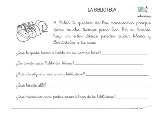 LA BIBLIOTECA
A Pablo le gustan de las vacaciones porque
tiene mucho tiempo para leer. En su barrio
hay un sitio dónde puedes sacar libros y
llevártelos a tu casa.
¿Qué le gusta hacer a Pablo en su tiempo libre? ____________________
¿De dónde saca Pablo los libros?_______________________________
¿Has ido alguna vez a una biblioteca? ____________________________
¿Qué hiciste allí? ______________________________________________
¿Qué necesitas para poder sacar libros de la biblioteca?_______________
aulapt.org	
  
 