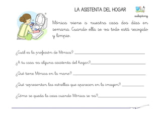 LA ASISTENTA DEL HOGAR
Mónica viene a nuestra casa dos días en
semana. Cuando ella se va todo está recogido
y limpio.
¿Cuál es la profesión de Mónica? ________________________________
¿A tu casa va alguna asistenta del hogar?_________________________
¿Qué tiene Mónica en la mano? _________________________________
¿Qué representan las estrellas que aparecen en la imagen? __________
¿Cómo se queda la casa cuando Mónica se va?______________________
aulapt.org	
  
 