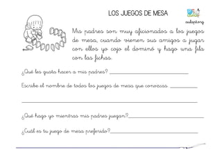 LOS JUEGOS DE MESA
Mis padres son muy aficionados a los juegos
de mesa, cuando vienen sus amigos a jugar
con ellos yo cojo el dominó y hago una fila
con las fichas.
¿Qué les gusta hacer a mis padres? __________________________
Escribe el nombre de todos los juegos de mesa que conozcas. _________
__________________________________________________________
¿Qué hago yo mientras mis padres juegan?_________________________
¿Cuál es tu juego de mesa preferido?_____________________________
aulapt.org	
  
 