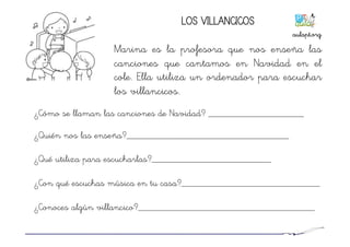 LOS VILLANCICOS
Marina es la profesora que nos enseña las
canciones que cantamos en Navidad en el
cole. Ella utiliza un ordenador para escuchar
los villancicos.
¿Cómo se llaman las canciones de Navidad? ____________________
¿Quién nos las enseña?__________________________________
¿Qué utiliza para escucharlas?_________________________
¿Con qué escuchas música en tu casa?_____________________________
¿Conoces algún villancico?_____________________________________
aulapt.org	
  
 