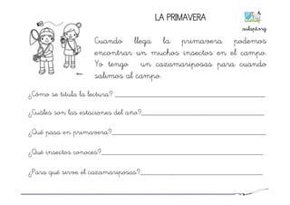 LA PRIMAVERA
Cuando llega la primavera podemos
encontrar un muchos insectos en el campo.
Yo tengo un cazamariposas para cuando
salimos al campo.
¿Cómo se titula la lectura? ______________________________________
¿Cuáles son las estaciones del año?_______________________________
¿Qué pasa en primavera?_______________________________________
¿Qué insectos conoces?_________________________________________
¿Para qué sirve el cazamariposas?_______________________________
aulapt.org	
  
 