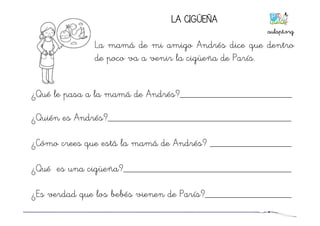 LA CIGÜEÑA
La mamá de mi amigo Andrés dice que dentro
de poco va a venir la cigüeña de París.
¿Qué le pasa a la mamá de Andrés?______________________
¿Quién es Andrés?____________________________________
¿Cómo crees que está la mamá de Andrés? ________________
¿Qué es una cigüeña?_________________________________
¿Es verdad que los bebés vienen de París?_________________
aulapt.org	
  
 