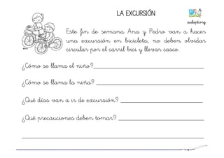 ¿Cómo se llama el niño?_______________________________
¿Cómo se llama la niña? ______________________________
¿Qué días van a ir de excursión? _______________________
¿Qué precauciones deben tomar? ________________________
___________________________________________________
LA EXCURSIÓN
Este fin de semana Ana y Pedro van a hacer
una excursión en bicicleta, no deben olvidar
circular por el carril bici y llevar casco.
aulapt.org	
  
 
