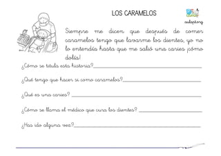 ¿Cómo se titula esta historia?____________________________________
¿Qué tengo que hacer si como caramelos?__________________________
¿Qué es una caries? ___________________________________________
¿Cómo se llama el médico que cura los dientes? _____________________
¿Has ido alguna vez?__________________________________________
LOS CARAMELOS
Siempre me dicen que después de comer
caramelos tengo que lavarme los dientes, yo no
lo entendía hasta que me salió una caries ¡cómo
dolía!
aulapt.org	
  
 