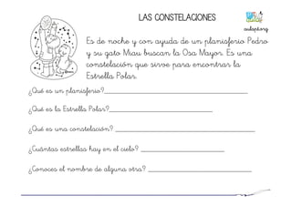 LAS CONSTELACIONES
Es de noche y con ayuda de un planisferio Pedro
y su gato Miau buscan la Osa Mayor. Es una
constelación que sirve para encontrar la
Estrella Polar.
¿Qué es un planisferio?____________________________________
¿Qué es la Estrella Polar?__________________________
¿Qué es una constelación? ___________________________________
¿Cuántas estrellas hay en el cielo? _____________________
¿Conoces el nombre de alguna otra? __________________________
aulapt.org	
  
 