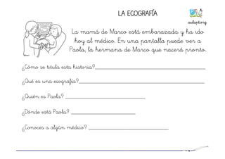 LA ECOGRAFÍA
La mamá de Marco está embarazada y ha ido
hoy al médico. En una pantalla puede ver a
Paola, la hermana de Marco que nacerá pronto.
¿Cómo se titula esta historia?____________________________________
¿Qué es una ecografía?_________________________________________
¿Quién es Paola? __________________________
¿Dónde está Paola? _____________________
¿Conoces a algún médico? __________________________
aulapt.org	
  
 