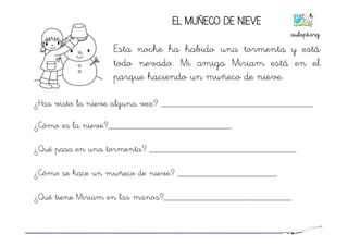 ¿Has visto la nieve alguna vez? ________________________________
¿Cómo es la nieve?__________________________
¿Qué pasa en una tormenta? _______________________________
¿Cómo se hace un muñeco de nieve? _____________________
¿Qué tiene Miriam en las manos?___________________________
EL MUÑECO DE NIEVE
Esta noche ha habido una tormenta y está
todo nevado. Mi amiga Miriam está en el
parque haciendo un muñeco de nieve.
aulapt.org	
  
 