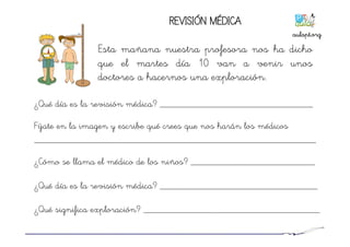 REVISIÓN MÉDICA
Esta mañana nuestra profesora nos ha dicho
que el martes día 10 van a venir unos
doctores a hacernos una exploración.
¿Qué día es la revisión médica? ________________________________
Fíjate en la imagen y escribe qué crees que nos harán los médicos
___________________________________________________________
¿Cómo se llama el médico de los niños? __________________________
¿Qué día es la revisión médica? _________________________________
¿Qué significa exploración? _____________________________________
aulapt.org	
  
 