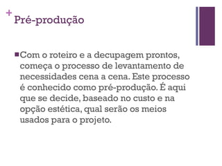 Pré-produção Com o roteiro e a decupagem prontos, começa o processo de levantamento de necessidades cena a cena. Este processo é conhecido como pré-produção. É aqui que se decide, baseado no custo e na opção estética, qual serão os meios usados para o projeto.   