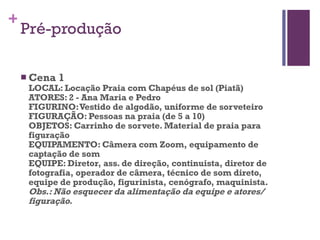 Pré-produção Cena 1 LOCAL: Locação Praia com Chapéus de sol (Piatã) ATORES: 2 - Ana Maria e Pedro FIGURINO: Vestido de algodão, uniforme de sorveteiro FIGURAÇÃO: Pessoas na praia (de 5 a 10) OBJETOS: Carrinho de sorvete. Material de praia para figuração EQUIPAMENTO: Câmera com Zoom, equipamento de captação de som EQUIPE: Diretor, ass. de direção, continuista, diretor de fotografia, operador de câmera, técnico de som direto, equipe de produção, figurinista, cenógrafo, maquinista. Obs.: Não esquecer da alimentação da equipe e atores/ figuração.   