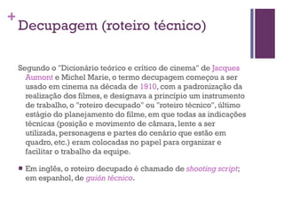 Decupagem (roteiro técnico) Segundo o "Dicionário teórico e crítico de cinema" de  Jacques  Aumont  e Michel Marie, o termo decupagem começou a ser usado em cinema na década de  1910 , com a padronização da realização dos filmes, e designava a princípio um instrumento de trabalho, o "roteiro decupado" ou "roteiro técnico", último estágio do planejamento do filme, em que todas as indicações técnicas (posição e movimento de câmara, lente a ser utilizada, personagens e partes do cenário que estão em quadro, etc.) eram colocadas no papel para organizar e facilitar o trabalho da equipe. Em inglês, o roteiro decupado é chamado de  shooting  script ; em espanhol, de  guión  técnico . 