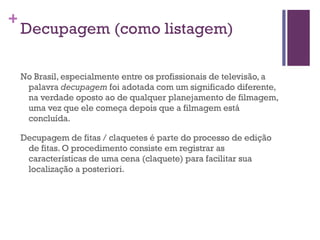 Decupagem (como listagem) No Brasil, especialmente entre os profissionais de televisão, a palavra  decupagem  foi adotada com um significado diferente, na verdade oposto ao de qualquer planejamento de filmagem, uma vez que ele começa depois que a filmagem está concluída. Decupagem de fitas / claquetes é parte do processo de edição de fitas. O procedimento consiste em registrar as características de uma cena (claquete) para facilitar sua localização a posteriori.  