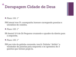 Decupagem Cidade de Deus Plano 104 . 1” PM lateral trav. Fr. acompanha homem carregando panelas e utensílios de cozinha. Plano 105 . 1” PA frontal 3/4 de Zé Pequeno cruzando o quadro da direita para a esquerda. Plano 106 . 1” PM por trás da galinha correndo. trav.fr. Galinha “dribla” o vendedor de panelas pela esquerda e se aproxima de 3 garotos que tentam pegá-la. 