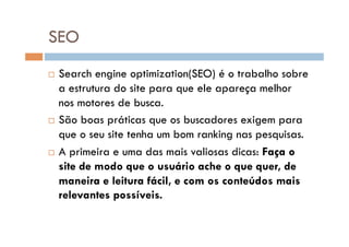 SEO
  Search engine optimization(SEO) é o trabalho sobre
   a estrutura do site para que ele apareça melhor
   nos motores de busca.
  São boas práticas que os buscadores exigem para

   que o seu site tenha um bom ranking nas pesquisas.
  A primeira e uma das mais valiosas dicas: Faça o

   site de modo que o usuário ache o que quer, de
   maneira e leitura fácil, e com os conteúdos mais
   relevantes possíveis.
 