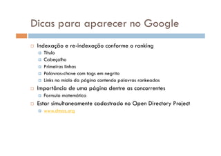 Dicas para aparecer no Google
    Indexação e re-indexação conforme o ranking
       Título
       Cabeçalho
       Primeiras linhas
       Palavras-chave com tags em negrito
       Links no miolo da página contendo palavras rankeadas

    Importância de uma página dentre as concorrentes
         Formula matemática
    Estar simultaneamente cadastrado no Open Directory Project
         www.dmoz.org
 