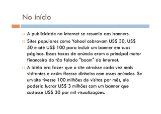 No início
  A publicidade na Internet se resumia aos banners.
  Sites populares como Yahoo! cobravam US$ 30, US$

   50 e até US$ 100 para incluir um banner em suas
   páginas. Essas taxas de anúncio eram o principal motor
   financeiro do tão falado "boom" da Internet.
  A idéia era fazer que o site atraísse cada vez mais
   visitantes e assim fizesse dinheiro com esses anúncios. Se
   um site tivesse 100 milhões de visitas por mês, ele
   poderia lucrar US$ 3 milhões com um banner que
   custasse US$ 30 por mil visualizações.
 