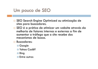 Um pouco de SEO
  SEO Search Engine Optimized ou otimização de
   sites para buscadores.
  SEO é a prática de otimizar um website através da
   melhoria de fatores internos e externos a fim de
   aumentar o tráfego que o site recebe dos
   mecanismos de busca.
  Buscadores:
      Google
      Yahoo    Cadê?
      Bing
      Entre   outros
 