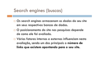 Search engines (buscas)
  Os search engines armazenam os dados do seu site
   em seus respectivos bancos de dados.
  O posicionamento do site nas pesquisas depende
   de como ele foi avaliado.
  Vários fatores internos e externos influenciam nesta

   avaliação, sendo um dos principais o número de
   links que existem apontando para o seu site.
 