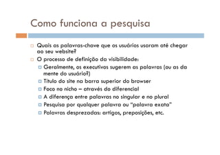 Como funciona a pesquisa
    Quais as palavras-chave que os usuários usaram até chegar
     ao seu website?
    O processo de definição da visibilidade:
       Geralmente, os executivos sugerem as palavras (ou as da
        mente do usuário?)
       Título do site na barra superior do browser
       Foco no nicho – através do diferencial
       A diferença entre palavras no singular e no plural
       Pesquisa por qualquer palavra ou “palavra exata”
       Palavras desprezadas: artigos, preposições, etc.
 