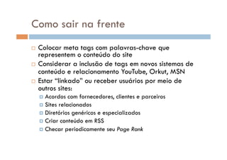 Como sair na frente
  Colocar meta tags com palavras-chave que
   representem o conteúdo do site
  Considerar a inclusão de tags em novos sistemas de
   conteúdo e relacionamento YouTube, Orkut, MSN
  Estar “linkado” ou receber usuários por meio de
   outros sites:
       Acordos   com fornecedores, clientes e parceiros
       Sites relacionados
       Diretórios genéricos e especializados
       Criar conteúdo em RSS
       Checar periodicamente seu Page Rank
 