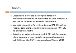 Dados
  Crescimento da venda de computadores tem
   incentivado a entrada de brasileiros na rede mundial, e
   isso tem se refletido no mercado publicitário.
  Segundo Interactive Advertising Bureau (IAB ) Brasil, as

   receitas com anúncios na internet aumentaram 40,16%
   no primeiro semestre.
  Anúncios na web movimentaram R$ 221 milhões, o que

   ainda equivale a uma parcela pequena das receitas
   publicitárias. São 2,7%, comparados a 2% em 2006
 