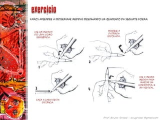 Vamos aprender a determinar medidas desenhando um quadrado da seguinte forma:
Use um pedaço
do lápis como
referência.
Marque a
distância
escolhida.
Faça a linha desta
distância.
Use a mesma
medida para
marcar na
horizontal e
na vertical.
 