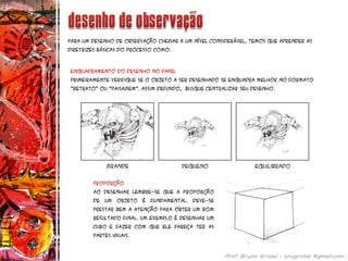 Para um desenho de observação chegar a um nível considerável, temos que aprender as
diretrizes básicas do processo como:
Enquadramento do desenho no papel
Primeiramente verifique se o objeto a ser desenhado se enquadra melhor no formato
“retrato” ou “paisagem”. Assim definido, busque centralizar seu desenho.
Proporção
Ao desenhar lembre-se que A proporção
de um objeto é fundamental. deve-se
prestar bem a atenção para obter um bom
resultado final. Um exemplo é desenhar um
cubo e fazer com que ele pareça ter as
partes iguais.
 