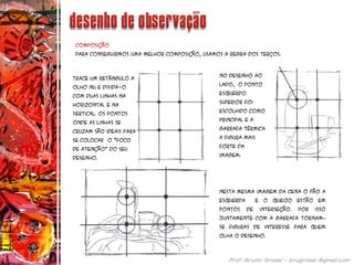 Composição
Para conseguirmos uma melhor composição, usamos a regra dos terços.
Trace um retângulo a
olho nu e divida-o
com duas linhas na
horizontal e na
vertical. Os pontos
onde as linhas se
cruzam são ideais para
se colocar o “foco
de atenção” do seu
desenho.
No desenho ao
lado, o ponto
esquerdo
superior foi
escolhido como
principal e a
garrafa térmica
a figura mais
forte da
imagem.
Nesta mesma imagem da cena o pão a
esquerda e o queijo estão em
pontos de interseção. Por isso
juntamente com a garrafa tornam–
se figuras de interesse para quem
olha o desenho.
 