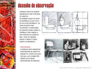 Podemos partir de imagens
geométricas para construir
os objetos.
Na primeira figura foi feito
um retângulo e duas ovais.
Há Um outro retângulo na
parte de baixo para
“sustentar” a composição.
Na segunda figura usamos o
triângulo para chegar o
mais próximo do formato
real. Assim na terceira
figura o objeto tomou
forma e acabamento.
profundidade
O desenho deve apresentar
profundidade de campo na
perspectiva. Pontos de fuga,
textura, luz e sombra são
formas de se obter
profundidade no desenho.
 