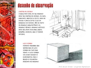 Caráter de Croquis
O resultado final do seu desenho
deve ter caráter de croquis. Ou seja,
rabiscado, nervoso e solto. Nada de
passar a limpo e evite o uso da
borracha ao Maximo. Não se trata
de desenho arquitetônico ou
desenho técnico. Desenho artístico
deve ter linhas auxiliares, erros,
borrões, manchas, que o tornam
naturais.
Luz e Sombra
Podemos perceber que
sempre que há luz e
sombra em tudo que
vemos. A luz e sombra
(ou claro-escuro) é
fundamental para a
beleza e volumetria
desejada no desenho
 