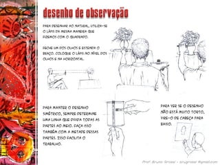 Para desenhar ao natural, utiliza-se
o lápis da mesma maneira que
fizemos com o quadrado.
Feche um dos olhos e estenda o
braço. Coloque o lápis no nível dos
olhos e na horizontal.
Para manter o desenho
simétrico, sempre determine
uma linha que divida todas as
partes ao meio. Faça isso
também com a metade dessas
partes. Isso facilita o
trabalho.
Para ver se o desenho
não está muito torto,
vire-o de cabeça para
baixo.
 