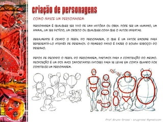 Personagem é qualquer ser vivo de uma história ou obra. Pode ser um humano, um
animal, um ser fictício, um objeto ou qualquer coisa que o autor inventar.
Geralmente é criado o perfil do personagem, o que é um fator enorme para
representá-lo através de desenhos. O primeiro passo é fazer o rough (esboço) do
desenho.
Como nasce um personagem
Depois de decidido o perfil do personagem, partimos para a construção do mesmo.
PROPORÇÃO É UM DOS MAIS IMPORTANTES FATORES PARA SE LEVAR EM CONTA QUANDO FOR
CONSTRUIR UM PERSONAGEM.
 