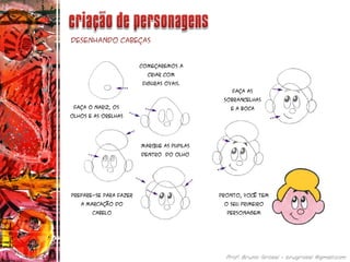 Desenhando cabeças
Começaremos a
criar com
figuras ovais.
Faça o nariz, os
olhos e as orelhas
Marque as pupilas
Dentro do olho
Faça as
sobrancelhas
E a boca
Prepare-se para fazer
a marcação do
cabelo
Pronto, você tem
o seu primeiro
personagem
 