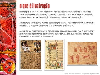 Ilustração é uma imagem produzida por qualquer meio artístico e técnicos -
tinta, programas, modelagem, colagem, foto etc. - utilizada para acompanhar,
explicar, acrescentar informação a algum outro meio de comunicação.
A ilustração serve como meio de comunicação desde a pré-história com as pinturas
rupestres, o hieróglifos egípcios e as iluminuras do século XV.
Apesar de ter características artísticas há de se deixar bem claro que o ilustrador
não deve ser confundido com "artista plástico", já que ele trabalha sempre por
encomenda e o "artista plástico" não.
 