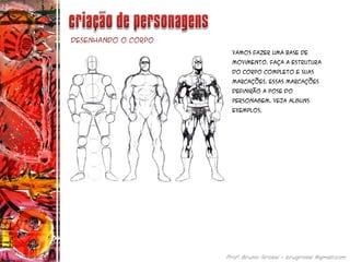 Desenhando o corpo
Vamos fazer uma base de
movimento. Faça a estrutura
do corpo completo e suas
marcações. Essas marcações
definirão a pose do
personagem. Veja alguns
exemplos.
 