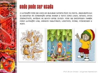 A ilustração pode ser usada em qualquer suporte físico ou digital. Geralmente ela
se encontra na combinação entre imagem e texto como livros, artigos, fatos
jornalísticos, matérias de revista entre outros. Pode ser encontrada também
como ilustração livre, anúncios publicitários, logotipos, ícones, storyboards e
moda.
 