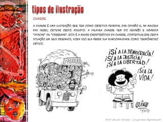 A Charge é uma ilustração que tem como objetivo principal dar opinião e, na maioria
das vezes, criticar certo assunto. A palavra CHARGE vem do francês e significa
“atacar” ou “carregar”. Esta é a maior característica da charge, contextualizar certa
situação em seus desenhos, fora isso ela perde sua funcionalidade como termômetro
crítico.
Charge
 